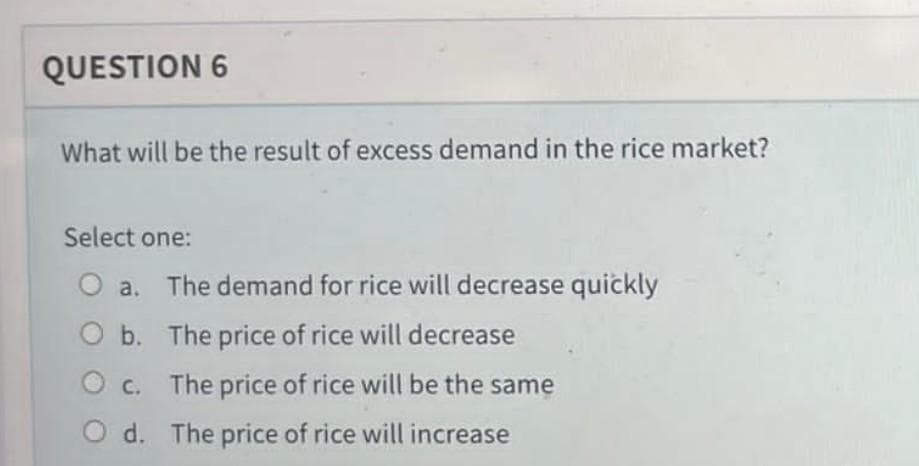 QUESTION 6
What will be the result of excess demand in the rice market?
Select one:
The demand for rice will decrease quickly
O a.
O b. The price of rice will decrease
O c. The price of rice will be the same
O d. The price of rice will increase
