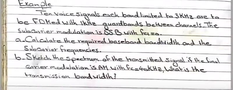 Exanple
Ten VoiceSignals.cach bandlimited to 3KHZ are to
be FDMedwith IkHz guardbands betweenchannels The
Subautier modulation is SB with fazo.
aCalculate the requir-d baseband bandHidih and the
Subcanier frequencies.
b-Sketch thespectrum of the Hansmitted Sianal if the final
Grrier modulation is AM wilth fe=40KH2, What is the
transmission band wid!h?
