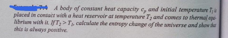 A body of constant heat capacity c, and initial temperature T is
placed in contact with a heat reservoir at temperature T2 and comes to thermal equi-
librium with it. IfT2>T1, calculate the entropy change of the universe and show that
this is always positive.
