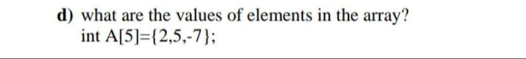 d) what are the values of elements in the array?
int A[5]={2,5,-7};
