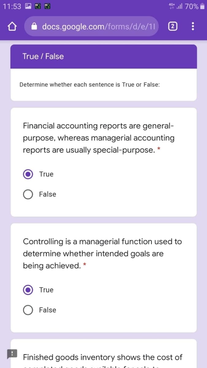 all 70%
4G+
11:53
docs.google.com/forms/d/e/1|
2
True / False
Determine whether each sentence is True or False:
Financial accounting reports are general-
purpose, whereas managerial accounting
reports are usually special-purpose. *
True
False
Controlling is a managerial function used to
determine whether intended goals are
being achieved. *
True
False
Finished goods inventory shows the cost of
