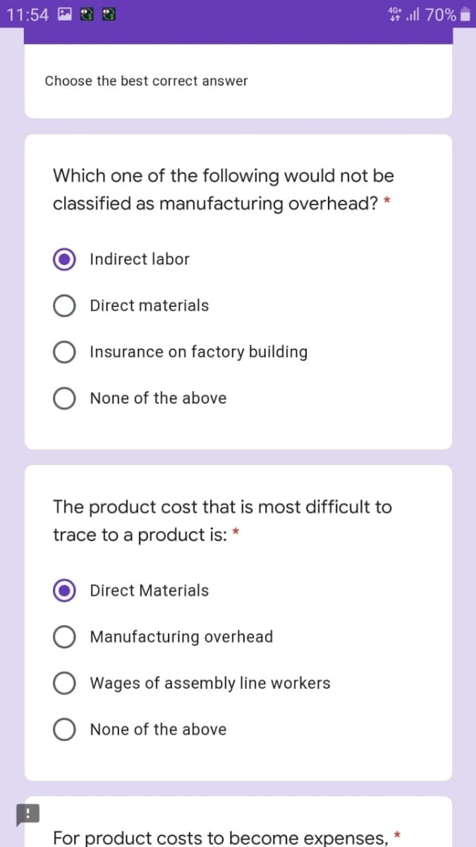 11:54
* ill 70%
Choose the best correct answer
Which one of the following would not be
classified as manufacturing overhead? *
Indirect labor
Direct materials
Insurance on factory building
None of the above
The product cost that is most difficult to
trace to a product is:
Direct Materials
Manufacturing overhead
Wages of assembly line workers
None of the above
For product costs to become expenses,
