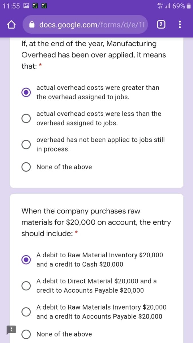 ll 69%
4G+
11:55
docs.google.com/forms/d/e/11
If, at the end of the year, Manufacturing
Overhead has been over applied, it means
that: *
actual overhead costs were greater than
the overhead assigned to jobs.
actual overhead costs were less than the
overhead assigned to jobs.
overhead has not been applied to jobs still
in process.
None of the above
When the company purchases raw
materials for $20,000 on account, the entry
should include:
A debit to Raw Material Inventory $20,000
and a credit to Cash $20,000
A debit to Direct Material $20,000 and a
credit to Accounts Payable $20,000
A debit to Raw Materials Inventory $20,000
and a credit to Accounts Payable $20,000
O None of the above
