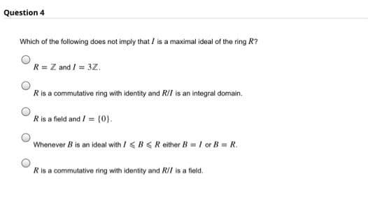 Question 4
Which of the following does not imply that / is a maximal ideal of the ring R?
R = Z and / = 3Z.
Ris a commutative ring with identity and RII is an integral domain.
Ris a field and / = (0).
Whenever B is an ideal with / <B <R either B = I or B = R.
Ris a commutative ring with identity and R/I is a field.
