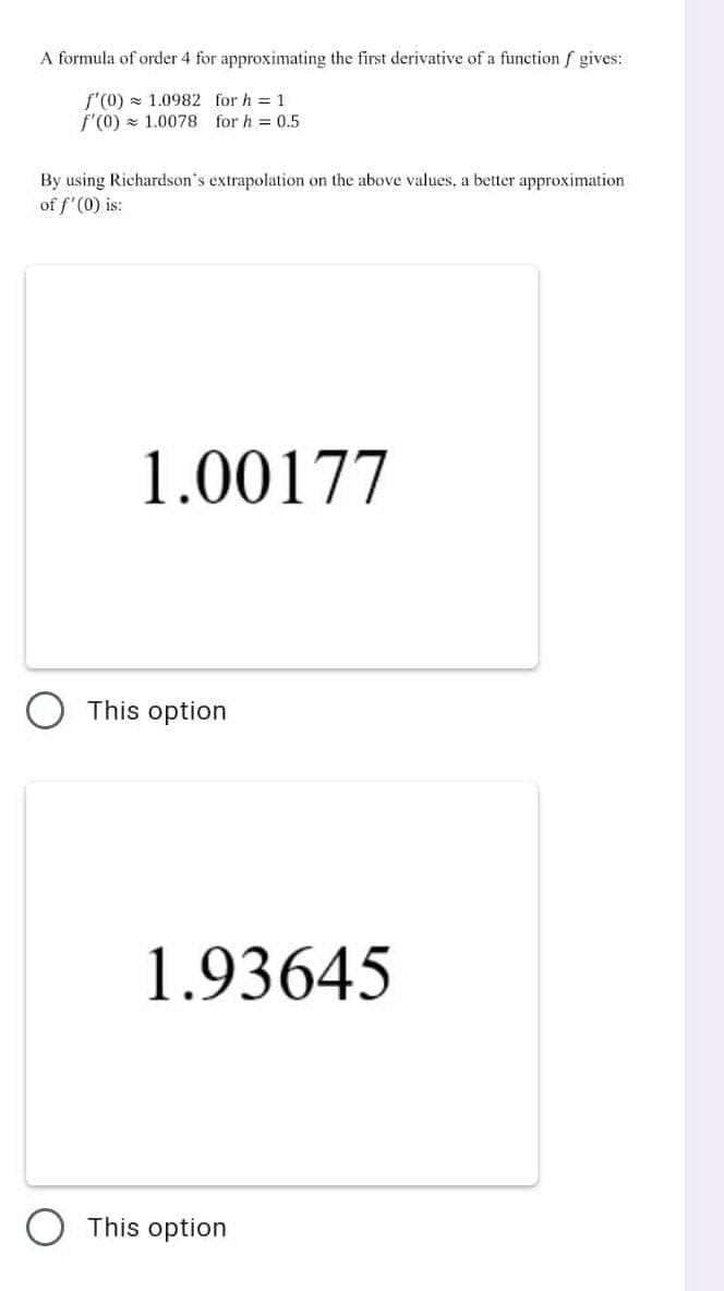 A formula of order 4 for approximating the first derivative of a function f gives:
f'(0) = 1.0982 for h = 1
f'(0) z 1.0078 for h = 0.5
By using Richardson's extrapolation on the above values, a better approximation
of f'(0) is:
1.00177
This option
1.93645
This option
