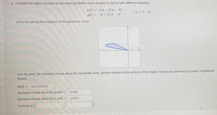 b. Consider the region bounded by the same parametric curve as given in (a) but with different endpoints
z(t) - -t (t + 7) (- 3)
y(t) =- (t + 7) (t - 3)
tel-7,-2)
and a line joining the endpoints of the parametric curve.
Find the area, the moments of area about the coordinate axes, and the location of the centrold of this region. Round your answers to at least 3 significant
figures.
Area 156.2500000
Moments of area about the y-axis -223E2
Moments of area about the r-axis
-223E2
Centroid at
