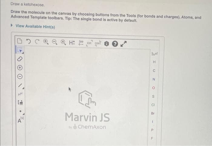 Draw a ketohexose.
Draw the molecule on the canvas by choosing buttons from the Tools (for bonds and charges), Atoms, and
Advanced Template toolbars. Tip: The single bond is active by default.
> View Available Hint(s)
H.
Marvin JS
Br
A"
by &ChemAxon
F
