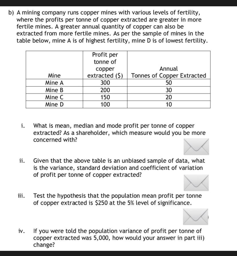 b) A mining company runs copper mines with various levels of fertility,
where the profits per tonne of copper extracted are greater in more
fertile mines. A greater annual quantity of copper can also be
extracted from more fertile mines. As per the sample of mines in the
table below, mine A is of highest fertility, mine D is of lowest fertility.
Profit per
tonne of
Annual
copper
extracted ($) Tonnes of Copper Extracted
300
Mine
Mine A
50
Mine B
200
30
Mine C
150
20
Mine D
100
10
What is mean, median and mode profit per tonne of copper
extracted? As a shareholder, which measure would you be more
concerned with?
i.
Given that the above table is an unbiased sample of data, what
is the variance, standard deviation and coefficient of variation
of profit per tonne of copper extracted?
ii.
Test the hypothesis that the population mean profit per tonne
of copper extracted is $250 at the 5% level of significance.
iii.
If you were told the population variance of profit per tonne of
copper extracted was 5,000, how would your answer in part iii)
change?
iv.
