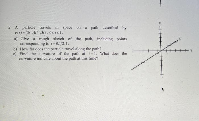 2. A particle travels in space
a path described by
on
r(t)= (3", 4r",31), 0sisi.
a) Give a rough sketch of the path, including points
corresponding to t=0,1/2,1.
b) How far does the particle travel along the path?
c) Find the curvature of the path at t=1. What does the
curvature indicate about the path at this time?
