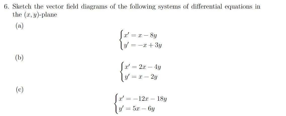 6. Sketch the vector field diagrams of the following systems of differential equations in
the (x, y)-plane
(a)
= x – 8u
ly = -x + 3y
(b)
x' = 2x – 4y
= x – 2y
(c)
- 18y
y = 5x – 6y
12x –
