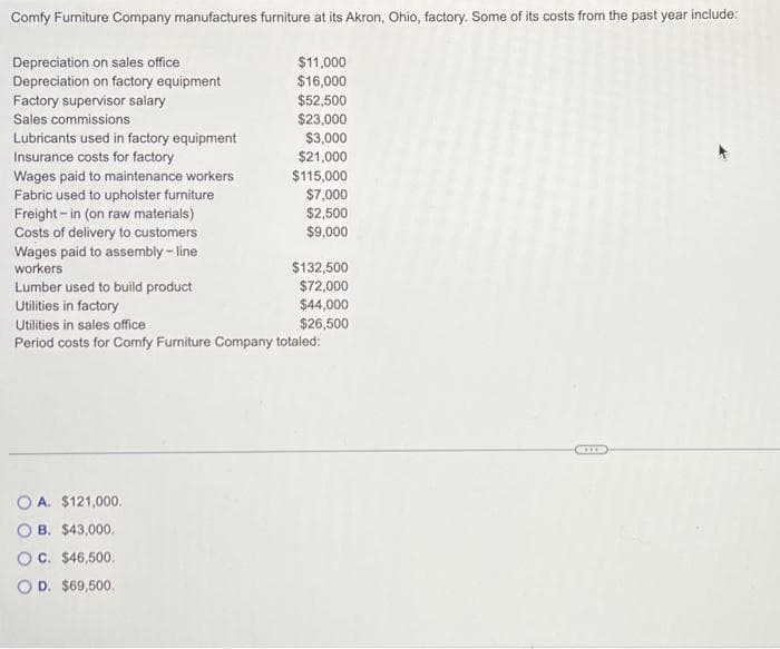 Comfy Furniture Company manufactures furniture at its Akron, Ohio, factory. Some of its costs from the past year include:
$11,000
$16,000
Depreciation on sales office
Depreciation on factory equipment
Factory supervisor salary
Sales commissions
Lubricants used in factory equipment
Insurance costs for factory
Wages paid to maintenance workers
Fabric used to upholster furniture
Freight-in (on raw materials)
Costs of delivery to customers
Wages paid to assembly-line
workers
Lumber used to build product
$52,500
$23,000
$3,000
$21,000
$115,000
A. $121,000.
B. $43,000.
OC. $46,500,
OD. $69,500.
$7,000
$2,500
$9,000
$132,500
$72,000
$44,000
$26,500
Utilities in factory
Utilities in sales office
Period costs for Comfy Furniture Company totaled:
C***