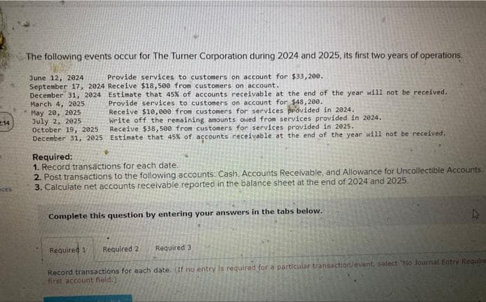 14
ces
The following events occur for The Turner Corporation during 2024 and 2025, its first two years of operations.
Provide services to customers on account for $33,200.
Receive $18,500 from customers on account.
Estimate that 45% of accounts receivable at the end of the year will not be received.
Provide services to customers on account for $48,200.
June 12, 2024
September 17, 2024
December 31, 2024
March 4, 2025
May 20, 2025
July 2, 2025
October 19, 2025
December 31, 2025
Receive $10,000 from customers for services provided in 2024.
Write off the remaining amounts owed from services provided in 2024.
Receive $38,500 from customers for services provided in 2025.
Estimate that 45% of accounts receivable at the end of the year will not be received.
Required:
1. Record transactions for each date.
2. Post transactions to the following accounts: Cash, Accounts Receivable, and Allowance for Uncollectible Accounts.
3. Calculate net accounts receivable reported in the balance sheet at the end of 2024 and 2025.
Complete this question by entering your answers in the tabs below.
Required 3
Required 1 Required 2
Record transactions for each date. (If no entry is required for a particular transaction/event, select "No Journal Entry Require
first account field.)