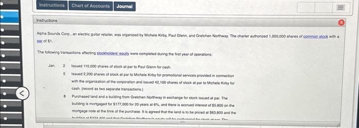 .......
Instructions Chart of Accounts Journal
Instructions
Alpha Sounds Corp., an electric guitar retailer, was organized by Michele Kirby, Paul Glenn, and Gretchen Northway. The charter authorized 1,000,000 shares of common stock with a
Dar of $1.
The following transactions affecting stockholders equity were completed during the first year of operations:
Jan.
2
Issued 110,000 shares of stock at par to Paul Glenn for cash
5 Issued 2,200 shares of stock at par to Michele Kirby for promotional services provided in connection
with the organization of the corporation and issued 42,100 shares of stock at par to Michele Kirby for
cash. (record as two separate transactions)
8
Purchased land and a building from Gretchen Northway in exchange for stock issued at par. The
building is mortgaged for $177,000 for 20 years at 6%, and there is accrued interest of $5.800 on the
mortgage note at the time of the purchase. It is agreed that the land is to be priced at $63,800 and the
994400 and that ented the state. The