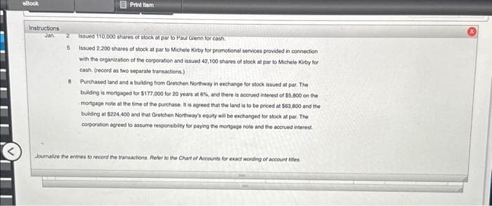 eBook
Print Item
Instructions
Jan. 2 Issued 110,000 shares of stock at par to Paul Glenn for cash
5
8
Issued 2,200 shares of stock at par to Michele Kirby for promotional services provided in connection
with the organization of the corporation and issued 42,100 shares of stock at par to Michele Kirby for
cash. (record as two separate transactions.)
Purchased land and a building from Gretchen Northway in exchange for stock issued at par. The
building is mortgaged for $177,000 for 20 years at 6%, and there is accrued interest of $5,800 on the
mortgage note at the time of the purchase. It is agreed that the land is to be priced at $63.800 and the
building at $224,400 and that Gretchen Northway's equity will be exchanged for stock at par. The
corporation agreed to assume responsibility for paying the mortgage note and the accrued interest.
Journalize the entries to record the transactions. Refer to the Chart of Accounts for exact wording of account titles