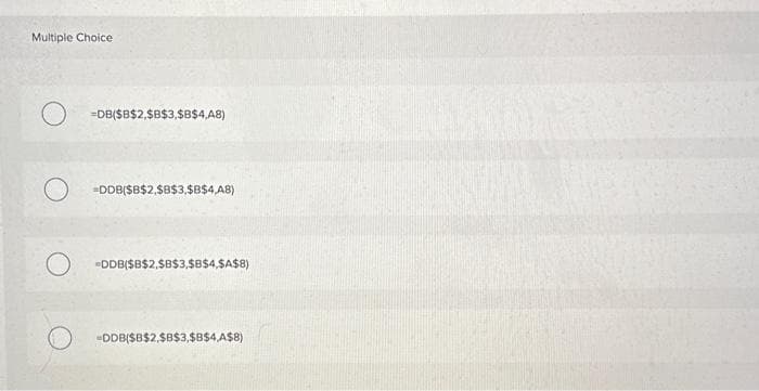 Multiple Choice
O
O
=DB($B$2,$B$3,$B$4,48)
-DDB($B$2,$B$3,$B$4,A8)
DDB($B$2,$B$3,$B$4,$A$8)
-DDB($B$2,$B$3,$B$4,A$8)