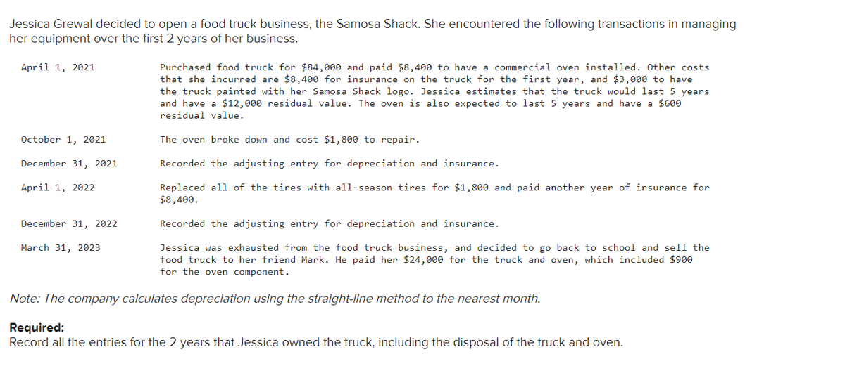 Jessica Grewal decided to open a food truck business, the Samosa Shack. She encountered the following transactions in managing
her equipment over the first 2 years of her business.
April 1, 2021
October 1, 2021
December 31, 2021
April 1, 2022
December 31, 2022
March 31, 2023
Purchased food truck for $84,000 and paid $8,400 to have a commercial oven installed. Other costs
that she incurred are $8,400 for insurance on the truck for the first year, and $3,000 to have
the truck painted with her Samosa Shack logo. Jessica estimates that the truck would last 5 years
and have a $12,000 residual value. The oven is also expected to last 5 years and have a $600
residual value.
The oven broke down and cost $1,800 to repair.
Recorded the adjusting entry for depreciation and insurance.
Replaced all of the tires with all-season tires for $1,800 and paid another year of insurance for
$8,400.
Recorded the adjusting entry for depreciation and insurance.
Jessica was exhausted from the food truck business, and decided to go back to school and sell the
food truck to her friend Mark. He paid her $24,000 for the truck and oven, which included $900
for the oven component.
Note: The company calculates depreciation using the straight-line method to the nearest month.
Required:
Record all the entries for the 2 years that Jessica owned the truck, including the disposal of the truck and oven.