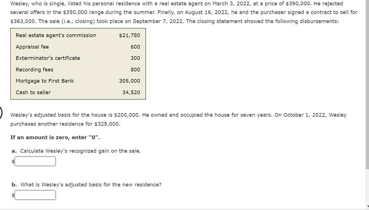 Wesley, who is single, listed his personal residence with a real estate agent on March 3, 2022, at a price of $390,000. He rejected
several offers in the $350,000 range during the summer. Finally, on August 16, 2022, he and the purchaser signed a contract to sell for
$363,000. The sale (i.e., closing) took place on September 7, 2022. The closing statement showed the following disbursements:
Real estate agent's commission
Appraisal fee
Exterminator's certificate
Recording fees
Mortgage to First Bank
Cash to seller
$21,780
600
300
800
305,000
34,520
Wesley's adjusted basis for the house is $200,000. He owned and occupied the house for seven years. On October 1, 2022, Wesley
purchases another residence for $325,000.
If an amount is zero, enter "0".
a. Calculate Wesley's recognized gain on the sale.
b. What is Wesley's adjusted basis for the new residence?