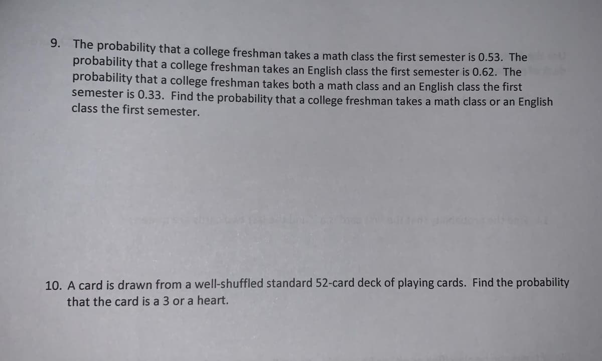 9. The probability that a college freshman takes a math class the first semester is 0.53. The
probability that a college freshman takes an English class the first semester is 0.62. The
probability that a college freshman takes both a math class and an English class the first
semester is 0.33. Find the probability that a college freshman takes a math class or an English
class the first semester.
10. A card is drawn from a well-shuffled standard 52-card deck of playing cards. Find the probability
that the card is a 3 or a heart.
