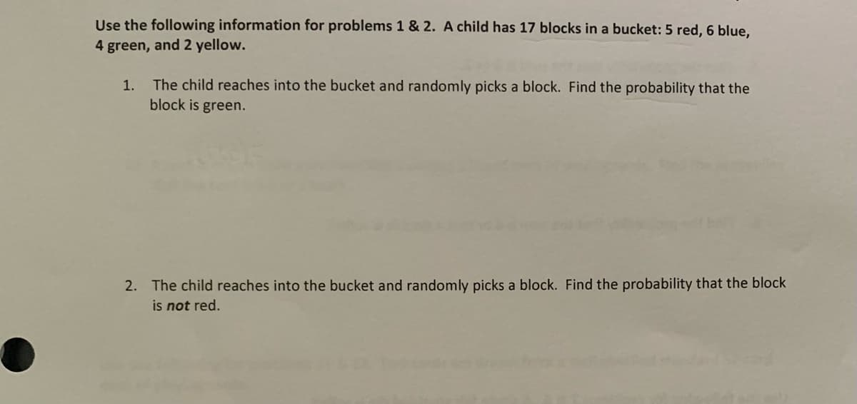 Use the following information for problems 1 & 2. A child has 17 blocks in a bucket: 5 red, 6 blue,
4 green, and 2 yellow.
The child reaches into the bucket and randomly picks a block. Find the probability that the
block is green.
1.
2. The child reaches into the bucket and randomly picks a block. Find the probability that the block
is not red.
