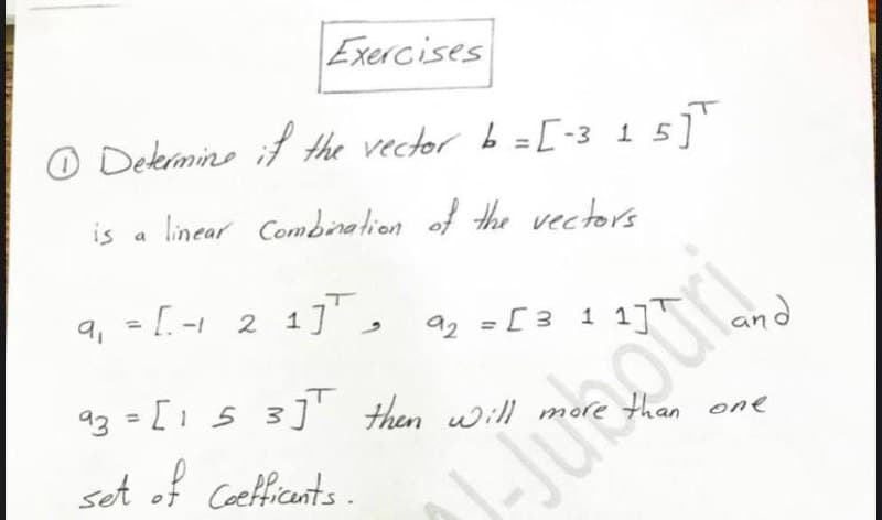 Exercises
O Dekermine if the vector b =[-3 1 5]'
is
linear Combination of the vectors
a
9, = [. -1 2
a2 = [3 1 1j™
az = [1 5 3]' then will more than one
%3D
Juaguy
set of Caefficants .
