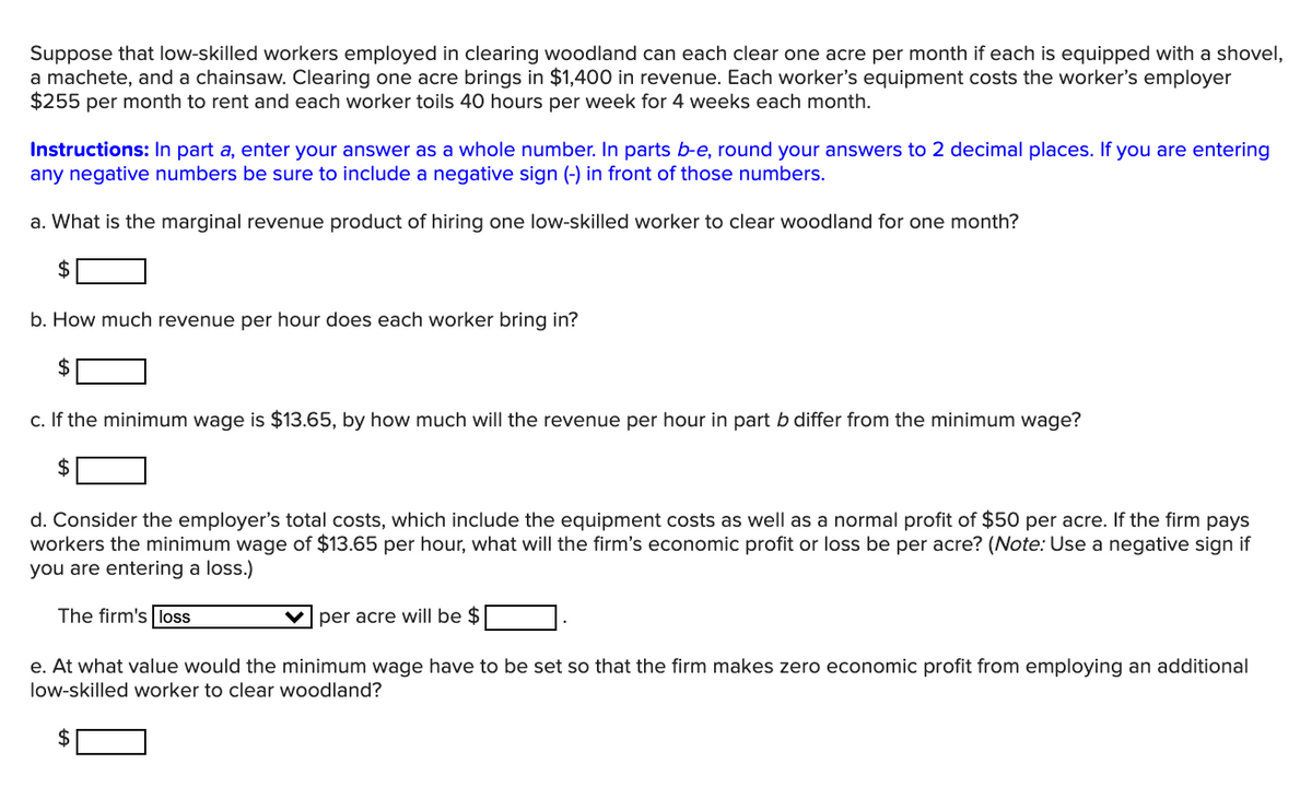 Suppose that low-skilled workers employed in clearing woodland can each clear one acre per month if each is equipped with a shovel,
a machete, and a chainsaw. Clearing one acre brings in $1,400 in revenue. Each worker's equipment costs the worker's employer
$255 per month to rent and each worker toils 40 hours per week for 4 weeks each month.
Instructions: In part a, enter your answer as a whole number. In parts b-e, round your answers to 2 decimal places. If you are entering
any negative numbers be sure to include a negative sign (-) in front of those numbers.
a. What is the marginal revenue product of hiring one low-skilled worker to clear woodland for one month?
$
b. How much revenue per hour does each worker bring in?
c. If the minimum wage is $13.65, by how much will the revenue per hour in part b differ from the minimum wage?
2$
d. Consider the employer's total costs, which include the equipment costs as well as a normal profit of $50 per acre. If the firm pays
workers the minimum wage of $13.65 per hour, what will the firm's economic profit or loss be per acre? (Note: Use a negative sign if
you are entering a loss.)
The firm's loss
V per acre will be $
e. At what value would the minimum wage have to be set so that the firm makes zero economic profit from employing an additional
low-skilled worker to clear woodland?
2$
