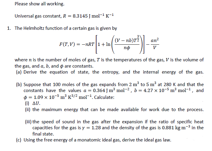 Please show all working.
Universal gas constant, R = 8.3145 J mol-1 K-1
1. The Helmholtz function of a certain gas is given by
v – nb)T²
an?
F(T,V) = –nRT|1+ ln|
пф
V
where n is the number of moles of gas, T is the temperatures of the gas, V is the volume of
the gas, and a, b, and are constants.
(a) Derive the equation of state, the entropy, and the internal energy of the gas.
(b) Suppose that 100 moles of the gas expands from 2 m³ to 5 m³ at 280 K and that the
constants have the values a = 0.364 J m³ mol¬2 , b = 4.27 x 10-5 m³ mol¬1, and
$ = 1.09 x 10-5 m³ K³/² mol¯1. Calculate:
(i) aU.
(ii) the maximum energy that can be made available for work due to the process.
(iii) the speed of sound in the gas after the expansion if the ratio of specific heat
capacities for the gas is y = 1.28 and the density of the gas is 0.881 kg m-3 in the
final state.
(c) Using the free energy of a monatomic ideal gas, derive the ideal gas law.
