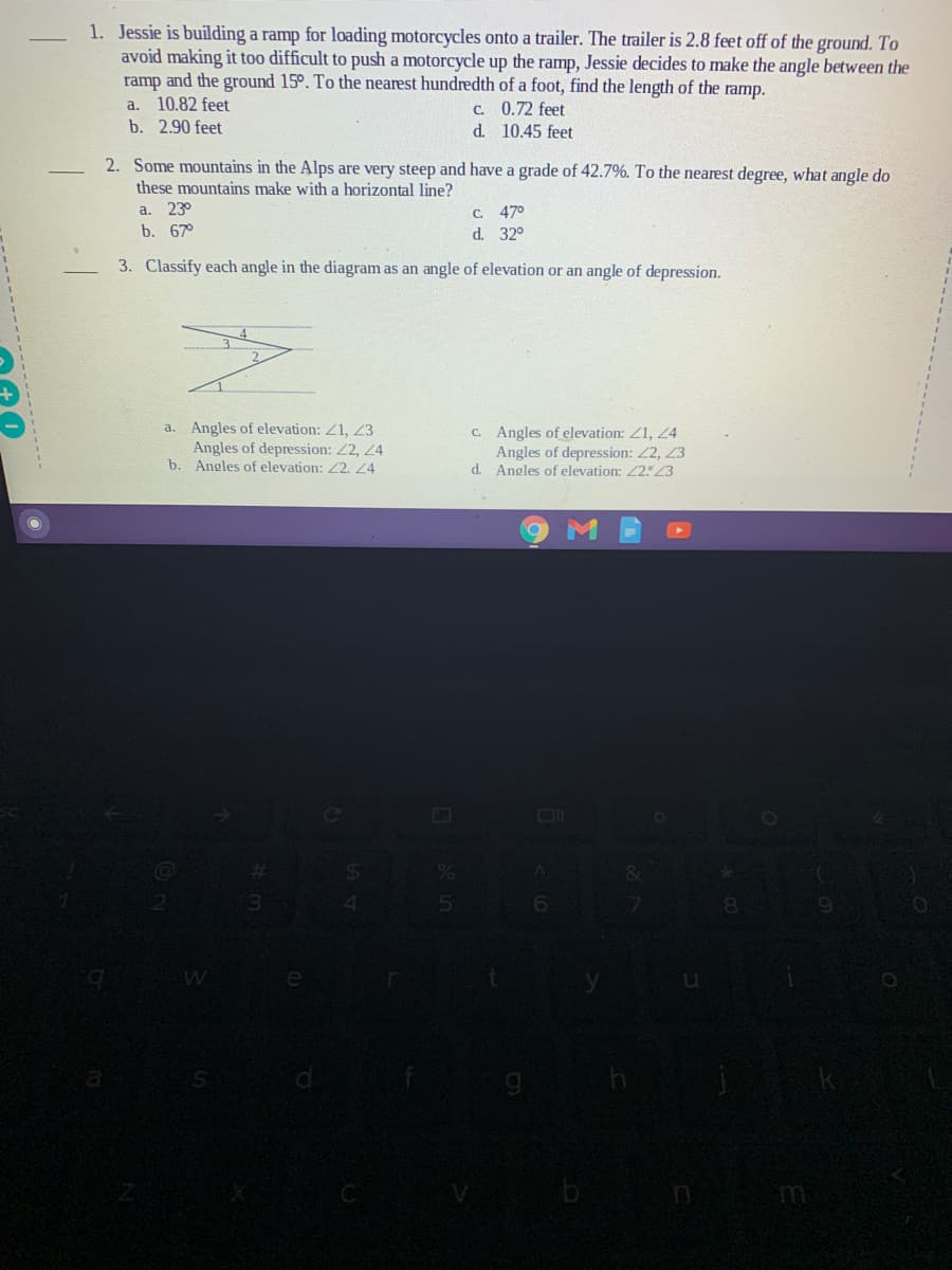 1. Jessie is building a ramp for loading motorcycles onto a trailer. The trailer is 2.8 feet off of the ground. To
avoid making it too difficult to push a motorcycle up the ramp, Jessie decides to make the angle between the
ramp and the ground 15°. To the nearest hundredth of a foot, find the length of the ramp.
a. 10.82 feet
C. 0.72 feet
d. 10.45 feet
b. 2.90 feet
2. Some mountains in the Alps are very steep and have a grade of 42.7%. To the nearest degree, what angle do
these mountains make with a horizontal line?
a.
23°
C.
47°
b. 67°
d. 32°
3. Classify each angle in the diagram as an angle of elevation or an angle of depression.
a. Angles of elevation: Z1, 23
Angles of depression: 2, 24
b. Angles of elevation: 2. 24
C. Angles of elevation: Z1, 4
Angles of depression: 2, 23
d. Angles of elevation: 223
n m

