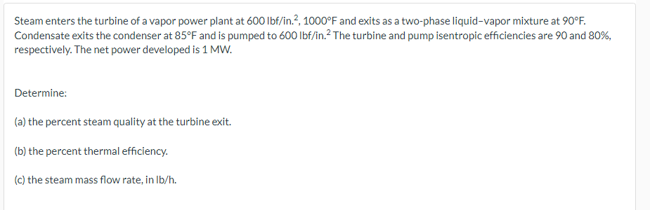 Steam enters the turbine of a vapor power plant at 600 lbf/in.², 1000°F and exits as a two-phase liquid-vapor mixture at 90°F.
Condensate exits the condenser at 85°F and is pumped to 600 lbf/in.² The turbine and pump isentropic efficiencies are 90 and 80%,
respectively. The net power developed is 1 MW.
Determine:
(a) the percent steam quality at the turbine exit.
(b) the percent thermal efficiency.
(c) the steam mass flow rate, in lb/h.