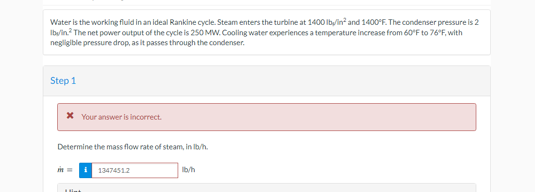 Water is the working fluid in an ideal Rankine cycle. Steam enters the turbine at 1400 lb/in² and 1400°F. The condenser pressure is 2
lb-/in.² The net power output of the cycle is 250 MW. Cooling water experiences a temperature increase from 60°F to 76°F, with
negligible pressure drop, as it passes through the condenser.
Step 1
* Your answer is incorrect.
Determine the mass flow rate of steam, in lb/h.
m =
I lint
i 1347451.2
lb/h