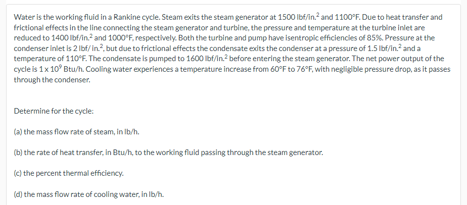 Water is the working fluid in a Rankine cycle. Steam exits the steam generator at 1500 lbf/in.² and 1100°F. Due to heat transfer and
frictional effects in the line connecting the steam generator and turbine, the pressure and temperature at the turbine inlet are
reduced to 1400 lbf/in.² and 1000°F, respectively. Both the turbine and pump have isentropic efficiencies of 85%. Pressure at the
condenser inlet is 2 lbf/ in.², but due to frictional effects the condensate exits the condenser at a pressure of 1.5 lbf/in.² and a
temperature of 110°F. The condensate is pumped to 1600 lbf/in.² before entering the steam generator. The net power output of the
cycle is 1x 10⁹ Btu/h. Cooling water experiences a temperature increase from 60°F to 76°F, with negligible pressure drop, as it passes
through the condenser.
Determine for the cycle:
(a) the mass flow rate of steam, in lb/h.
(b) the rate of heat transfer, in Btu/h, to the working fluid passing through the steam generator.
(c) the percent thermal efficiency.
(d) the mass flow rate of cooling water, in lb/h.