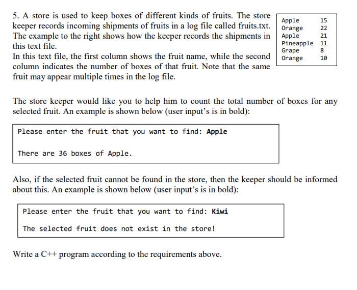 5. A store is used to keep boxes of different kinds of fruits. The store
keeper records incoming shipments of fruits in a log file called fruits.txt. Orange
The example to the right shows how the keeper records the shipments in Apple
Apple
15
22
21
Pineapple 11
Grape
this text file.
8.
In this text file, the first column shows the fruit name, while the second Orange
10
column indicates the number of boxes of that fruit. Note that the same
fruit may appear multiple times in the log file.
The store keeper would like you to help him to count the total number of boxes for any
selected fruit. An example is shown below (user input's is in bold):
Please enter the fruit that you want to find: Apple
There are 36 boxes of Apple.
Also, if the selected fruit cannot be found in the store, then the keeper should be informed
about this. An example is shown below (user input's is in bold):
Please enter the fruit that you want to find: Kiwi
The selected fruit does not exist in the store!
Write a C++ program according to the requirements above.
