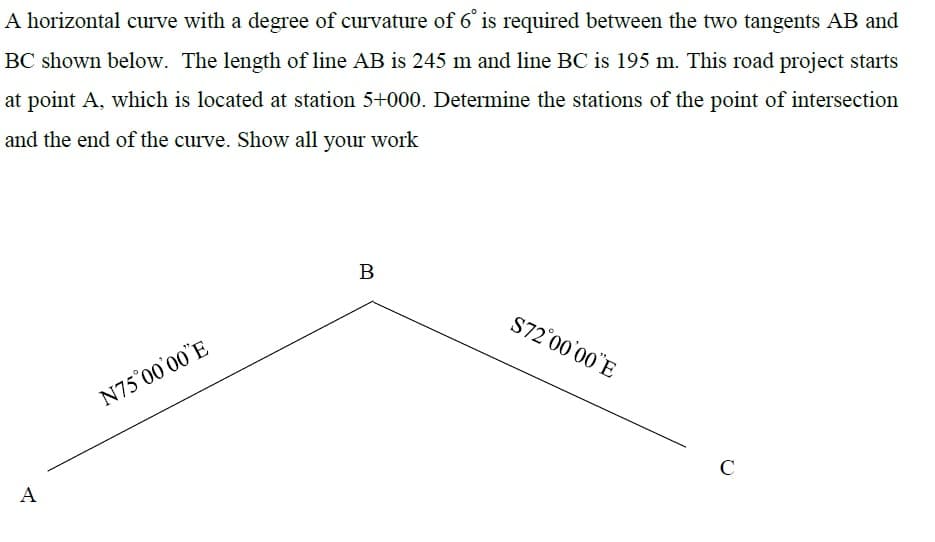 A horizontal curve with a degree of curvature of 6° is required between the two tangents AB and
BC shown below. The length of line AB is 245 m and line BC is 195 m. This road project starts
at point A, which is located at station 5+000. Determine the stations of the point of intersection
and the end of the curve. Show all your work
