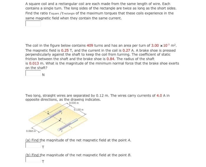 A square coil and a rectangular coil are each made from the same length of wire. Each
contains a single turn. The long sides of the rectangle are twice as long as the short sides.
Find the ratio Tsquare /Trectangle of the maximum torques that these coils experience in the
same magnetic field when they contain the same current.
The coil in the figure below contains 409 turns and has an area per turn of 3.00 x 10° m2.
The magnetic field is 0.25 T, and the current in the coll is 0.27 A. A brake shoe is pressed
perpendicularly against the shaft to keep the coil from turning. The coefficient of static
friction between the shaft and the brake shoe is 0.84. The radius of the shaft
is 0.013 m. What is the magnitude of the minimum normal force that the brake shoe exerts
on the shaft?
N
Two long, straight wires are separated by 0.12 m. The wires carry currents of 4.0 A in
opposite directions, as the drawing indicates.
0.030 m
0.120 m
0.060 m
(a) Find the magnitude of the net magnetic field at the point A.
(b) Find the magnitude of the net magnetic field at the point B.
T
