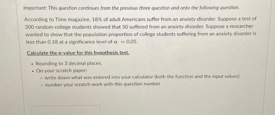 Important: This question continues from the previous three question and onto the following question.
According to Time magazine, 18% of adult Americans suffer from an anxiety disorder. Suppose a test of
300 random college students showed that 50 suffered from an anxiety disorder. Suppose a researcher
wanted to show that the population proportion of college students suffering from an anxiety disorder is
less than 0.18 at a significance level of a 0.05.
%3D
Calculate the p-value for this hypothesis test.
• Rounding to 3 decimal places.
On your scratch paper:
• write down what was entered into your calculator (both the function and the input values)
• number your scratch work with this question number
