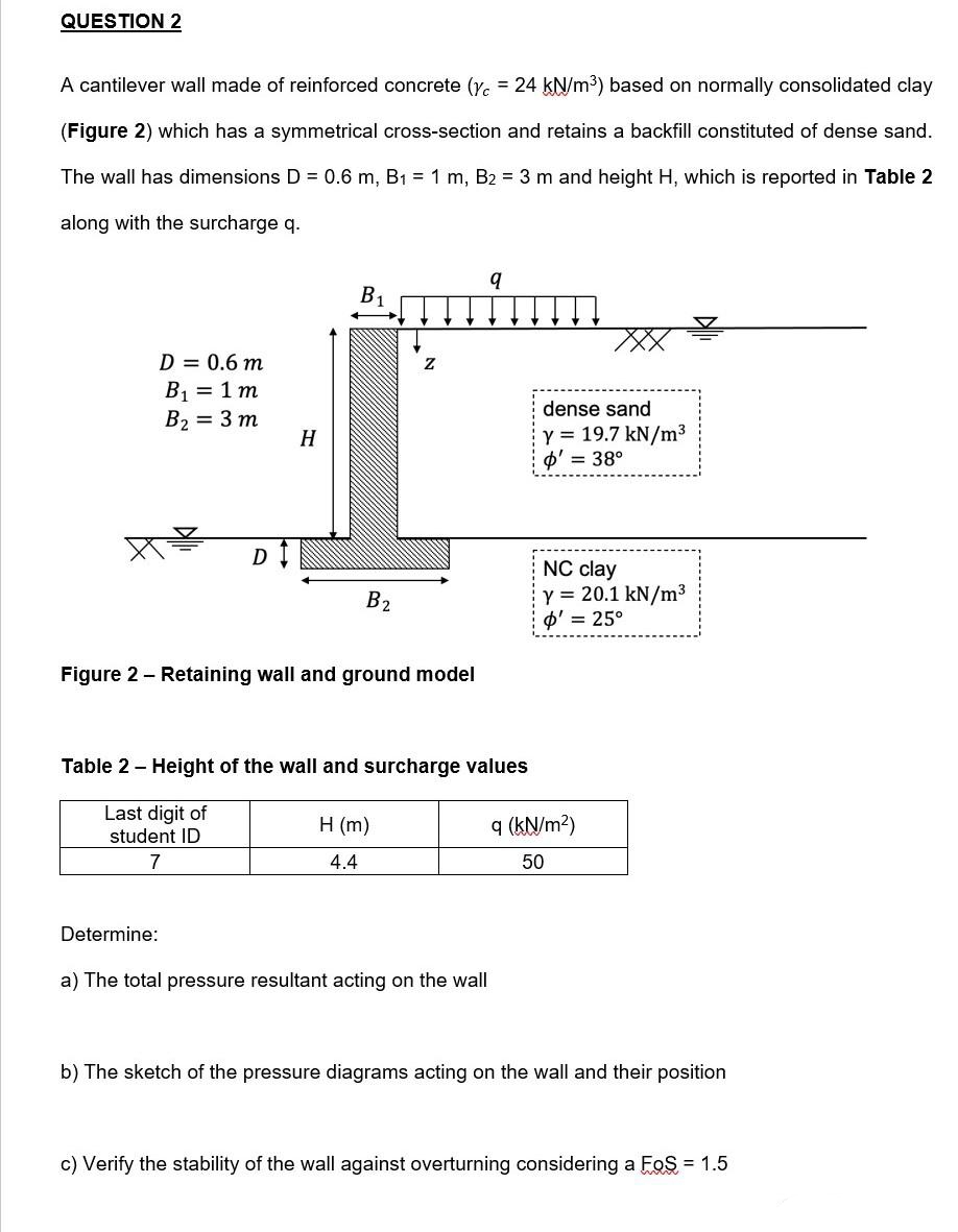 QUESTION 2
A cantilever wall made of reinforced concrete (Y. = 24 kN/m³) based on normally consolidated clay
(Figure 2) which has a symmetrical cross-section and retains a backfill constituted of dense sand.
The wall has dimensions D = 0.6 m, B1 = 1 m, B2 = 3 m and height H, which is reported in Table 2
along with the surcharge q.
B1
D = 0.6 m
B1 = 1 m
B2 = 3 m
dense sand
Y = 19.7 kN/m3
Ф3 38°
H
D I
NC clay
Y = 20.1 kN/m3
O' = 25°
B2
Figure 2 - Retaining wall and ground model
Table 2 - Height of the wall and surcharge values
Last digit of
student ID
H (m)
q (kN/m2)
7
4.4
50
Determine:
a) The total pressure resultant acting on the wall
b) The sketch of the pressure diagrams acting on the wall and their position
c) Verify the stability of the wall against overturning considering a FoS = 1.5
