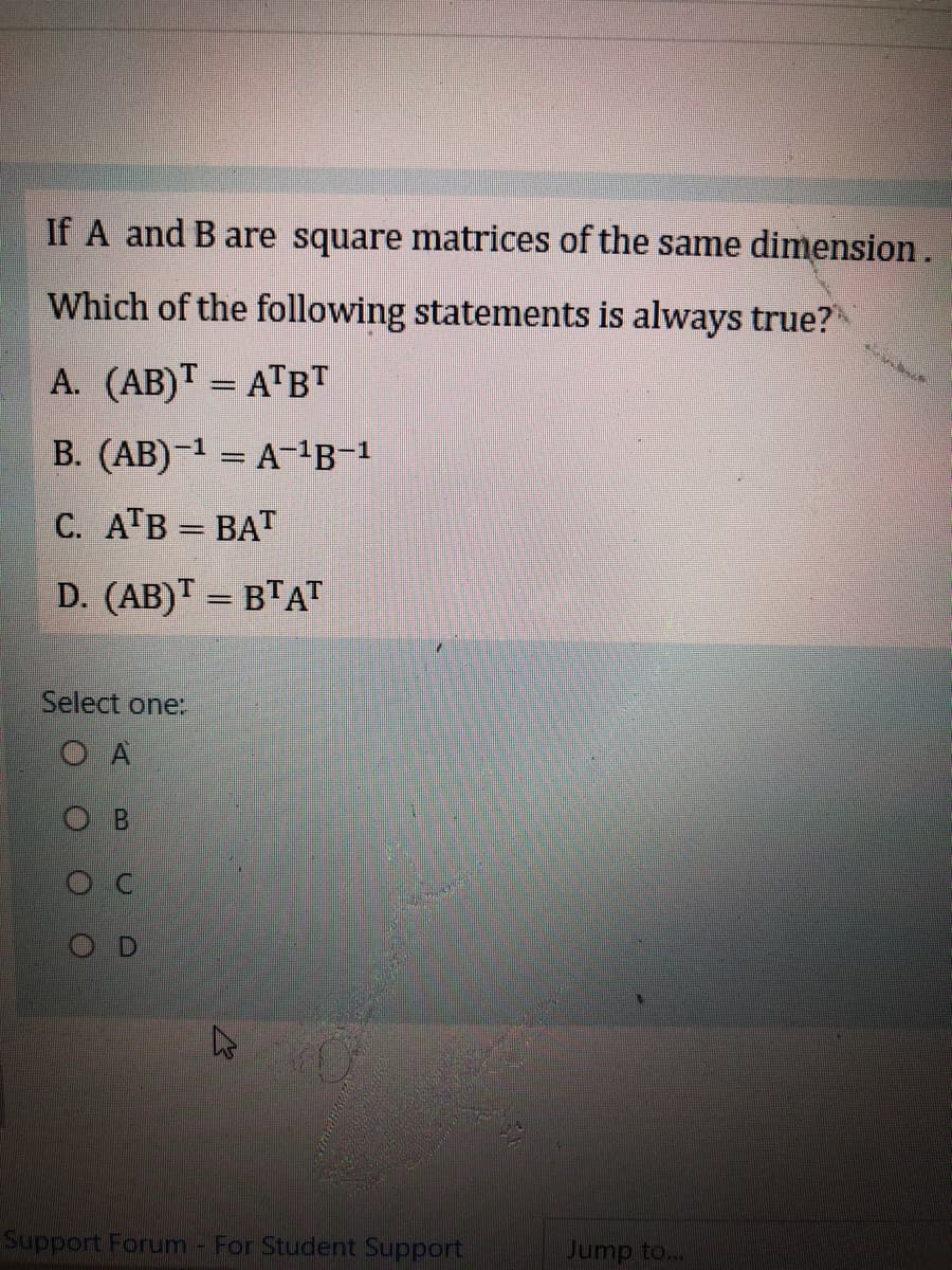 If A and B are square matrices of the same dimension.
Which of the following statements is always true?
A. (AB)T = ATBT
B. (AB)-¹ = A-¹B-¹
C. ATB = BAT
D. (AB)T = BTAT
Select one:
OA
B
OC
OD
27
Support Forum - For Student Support
Jump to...