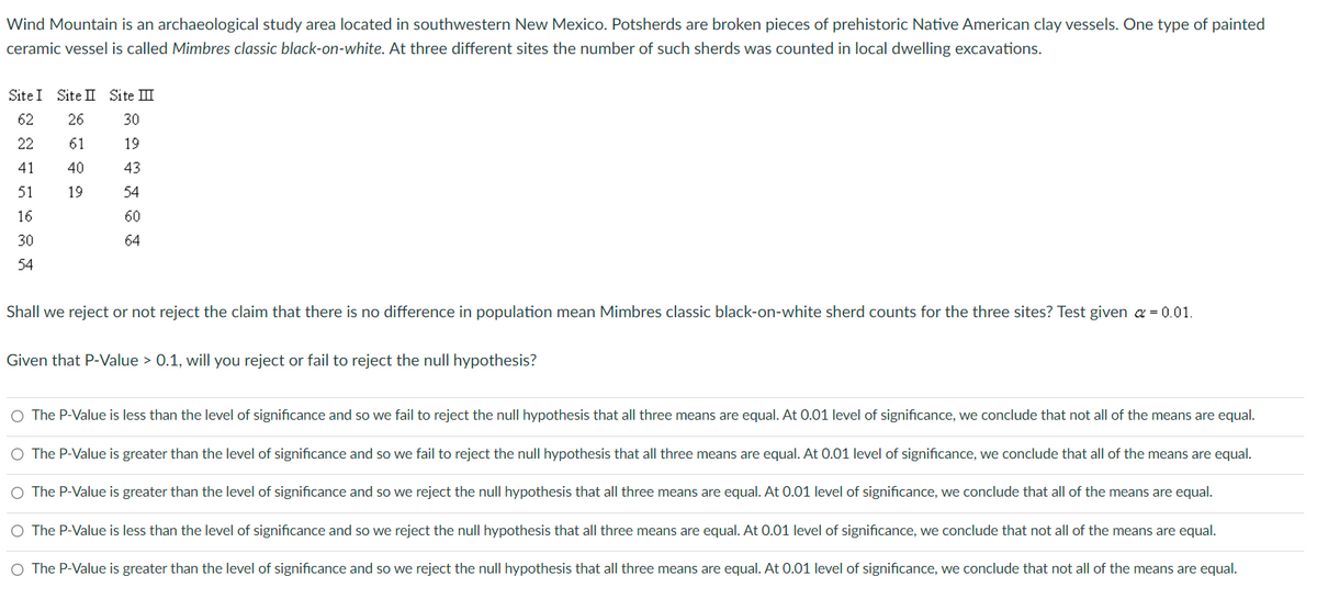 Wind Mountain is an archaeological study area located in southwestern New Mexico. Potsherds are broken pieces of prehistoric Native American clay vessels. One type of painted
ceramic vessel is called Mimbres classic black-on-white. At three different sites the number of such sherds was counted in local dwelling excavations.
Site I Site II Site III
62
26
22
61
41
40
51
19
16
30
54
30
19
43
54
60
64
Shall we reject or not reject the claim that there is no difference in population mean Mimbres classic black-on-white sherd counts for the three sites? Test given α = 0.01.
Given that P-Value > 0.1, will you reject or fail to reject the null hypothesis?
The P-Value is less than the level of significance and so we fail to reject the null hypothesis that all three means are equal. At 0.01 level of significance, we conclude that not all of the means are equal.
O The P-Value is greater than the level of significance and so we fail to reject the null hypothesis that all three means are equal. At 0.01 level of significance, we conclude that all of the means are equal.
O The P-Value is greater than the level of significance and so we reject the null hypothesis that all three means are equal. At 0.01 level of significance, we conclude that all of the means are equal.
O The P-Value is less than the level of significance and so we reject the null hypothesis that all three means are equal. At 0.01 level of significance, we conclude that not all of the means are equal.
O The P-Value is greater than the level of significance and so we reject the null hypothesis that all three means are equal. At 0.01 level of significance, we conclude that not all of the means are equal.