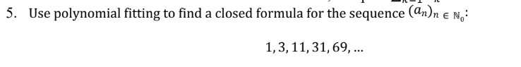 **Problem 5:**

Use polynomial fitting to find a closed formula for the sequence \((a_n)_{n \in \mathbb{N}_0}\):

\[1, 3, 11, 31, 69, \ldots\]

**Explanation:**

In this problem, you are required to use polynomial fitting techniques to determine a closed formula for the given sequence of numbers. The sequence is \(1, 3, 11, 31, 69, \ldots\). This involves finding a polynomial expression \(P(n)\) such that its values correspond to the terms of the sequence for integer values of \(n\).

### Steps to Solve:

1. **Identify the Pattern in Differences:**
   - Begin by calculating the differences between consecutive terms of the sequence to identify if there's a consistent pattern that could indicate the degree of the polynomial.

2. **Polynomial Assumption:**
   - Assume a polynomial of degree \(d\), and establish equations using the initial terms to solve for the coefficients of the polynomial.

3. **Solve the System of Equations:**
   - Use methods such as substitution or matrix operations to find the coefficients.

4. **Verification:**
   - Verify the found polynomial expression with additional terms in the sequence to ensure its correctness.

Understanding and applying these steps effectively will enable you to derive an accurate closed-form expression for the sequence. This skill is crucial in mathematical analysis and computer science for sequences and series analysis.