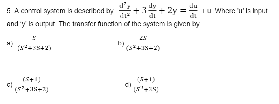 du
5. A control system is described by
d²y dy
+3 +2y=
dt
dt²
dt
and 'y' is output. The transfer function of the system is given by:
a)
S
(S²+3S+2)
(S+1)
(S²+3S+2)
b)
25
(S²+3S+2)
d)
(S+1)
(S²+3S)
=
+ u. Where 'u' is input