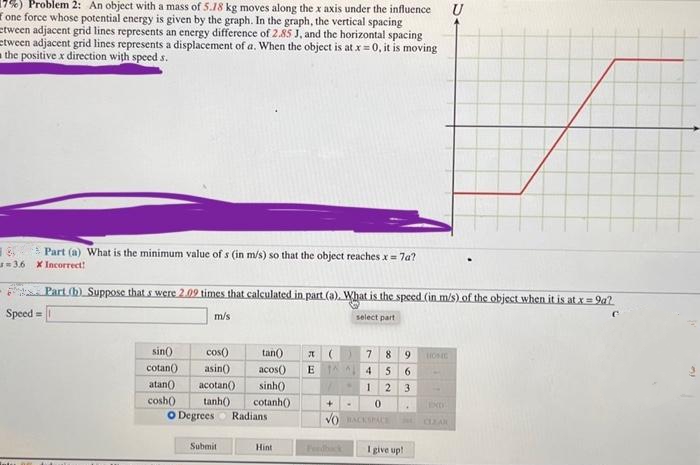 U
Problem 2: An object with a mass of 5.18 kg moves along the x axis under the influence
one force whose potential energy is given by the graph. In the graph, the vertical spacing
tween adjacent grid lines represents an energy difference of 2.85 J, and the horizontal spacing
tween adjacent grid lines represents a displacement of a. When the object is at x = 0, it is moving
the positive x direction with speed s.
Part (a) What is the minimum value of s (in m/s) so that the object reaches x = 7a?
3.6 X Incorrect!
54
Part (b) Suppose that s were 2.09 times that calculated in part (a). What is the speed (in m/s) of the object when it is at x = 9a?
Speed= 1
m/s
select part
sin()
tan() A (
acos() E 1^ ^1
789 HOC
456
cotan()
atan()
sinh()
1 2 3
cosh()
cotanh())
+ .
0
EXO
VO BACKSPACE
CLEAR
Feedback I give up!
cos()
asin()
acotan()
tanh())
O Degrees Radians
Submit
Hint