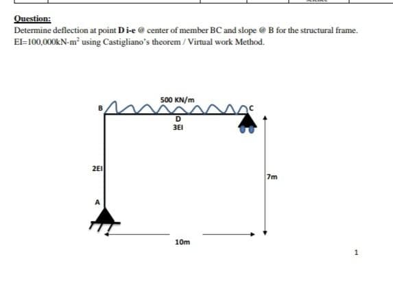 Question:
Determine deflection at point Di-e @ center of member BC and slope @ B for the structural frame.
EI-100,000kN-m² using Castigliano's theorem / Virtual work Method.
500 KN/m
D
3E1
2E1
7m
10m
1