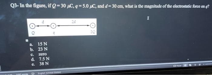 Q3- In the figure, if Q=30 μC, q = 5.0 μC, and d = 30 cm, what is the magnitude of the electrostatic force on q?
I
22
O
9
2Q
Foo
35
(.) a
a.
15 N
b. 23 N
C.
zero
d.
7.5 N
e.
38 N
English (United States)
m