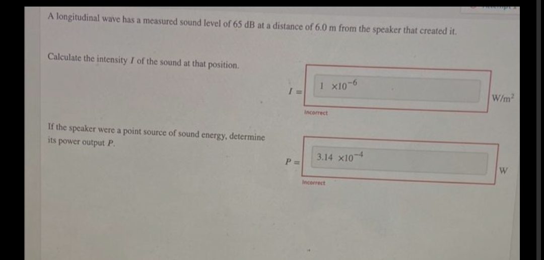 A longitudinal wave has a measured sound level of 65 dB at a distance of 6.0 m from the speaker that created it.
Calculate the intensity I of the sound at that position.
1 x10-6
I =
If the speaker were a point source of sound energy, determine
its power output P.
P =
Incorrect
3.14 x10 4
Incorrect
W/m2
W