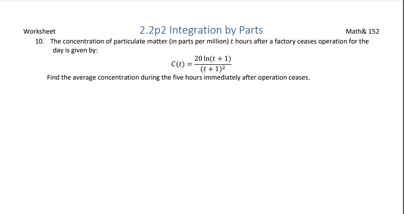 Worksheet
2.2p2 Integration by Parts
Math& 152
10. The concentration of particulate matter (in parts per million) t hours after a factory ceases operation for the
day is given by:
20 In(t + 1)
C(t) =-
(t + 1)2
Find the average concentration during the five hours immediately after operation ceases.
