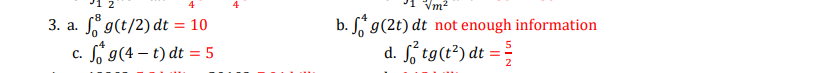 Vm2
3. a. " g(t/2) dt = 10
c. o g(4 – t) dt = 5
b. S* g(2t) dt not enough information
S, tg(t*) dt = {
2
