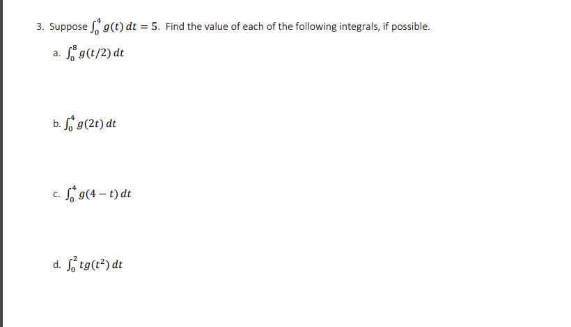 3. Suppose g(t) dt = 5. Find the value of each of the following integrals, if possible.
%3D
Sg(t/2) dt
a.
b. fj g(2t) dt
c. Si 9(4 – t) dt
d. tg(t²) dt
