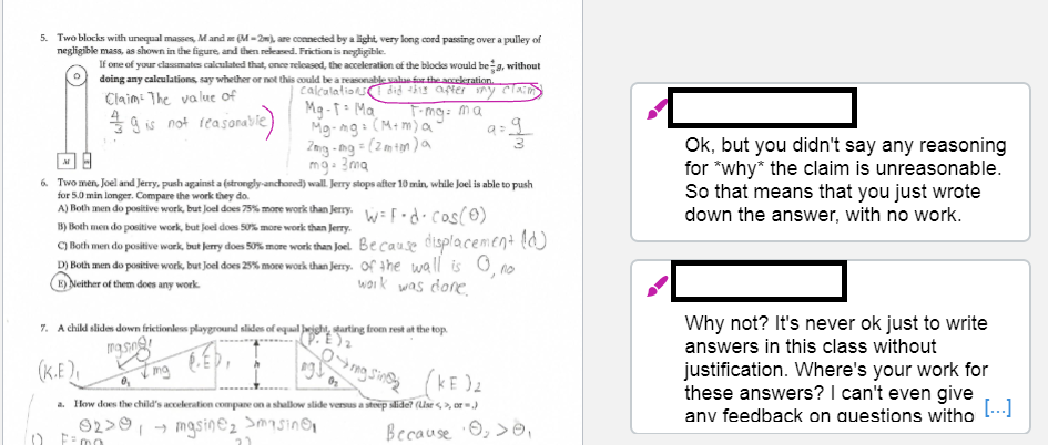 5. Two blocks with unequal masses, M and (M-2m), are connected by a light, very long cord passing over a pulley of
negligible mass, as shown in the figure, and then released. Friction is negligible.
If one of your classmates calculated that, once released, the acceleration of the blocks would bea, without
doing any calculations, say whether or not this could be a reasonable valan far the accekeration.
calcalations
Mg -T: Ma
Mg-ng:
Zng -ng = (2m1m)a
mg- 3ma
did this after
Claim: The value of
49 is not reasonable)
F-mg: ma
(M+ m) a'
6. Two men, Joel and Jerry, punh against a (strongly-anchored) wall. Jerry stops after 10 min, while Joel is able to push
for 5.0 min longer. Compare the work they do.
A) Both men do positive work, but Joel does 75% more work than Jerry. :.d. Cos(0)
Ok, but you didn't say any reasoning
for "why* the claim is unreasonable.
So that means that you just wrote
down the answer, with no work.
B) Both men do positive work, but Joel does 50% more work than Jerry.
C) Hoth men do positive work, but Jerry does 50% more work than Joel. Be cause displacement l)
D) Both men do positive work, but Joel does 25% more work than Jerry. Of the wall is 0, no
E) Neither of them does any work.
woik was dore,
Why not? It's never ok just to write
answers in this class without
7. A child slides down frictionless playground slides of equal Jeight, tarting from rest at the top.
ngso
(K.E),
justification. Where's your work for
these answers? I can't even give
[..]
a. Ilow does the child's acceleration compane on a shallow slide versus a steep slide? (Uar <,>, or)
anv feedback on auestions witho
92>9, → mgsin@2 Smasin@n
Because O, >☺,
