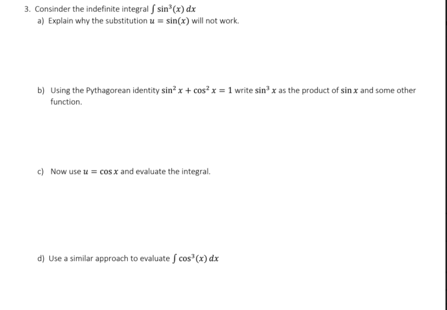 3. Consinder the indefinite integral f sin³(x) dx
a) Explain why the substitution u = sin(x) will not work.
b) Using the Pythagorean identity sin?x + cos² x = 1 write sin³ x as the product of sin x and some other
function.
c) Now use u = cos x and evaluate the integral.
d) Use a similar approach to evaluate S cos³(x) dx
