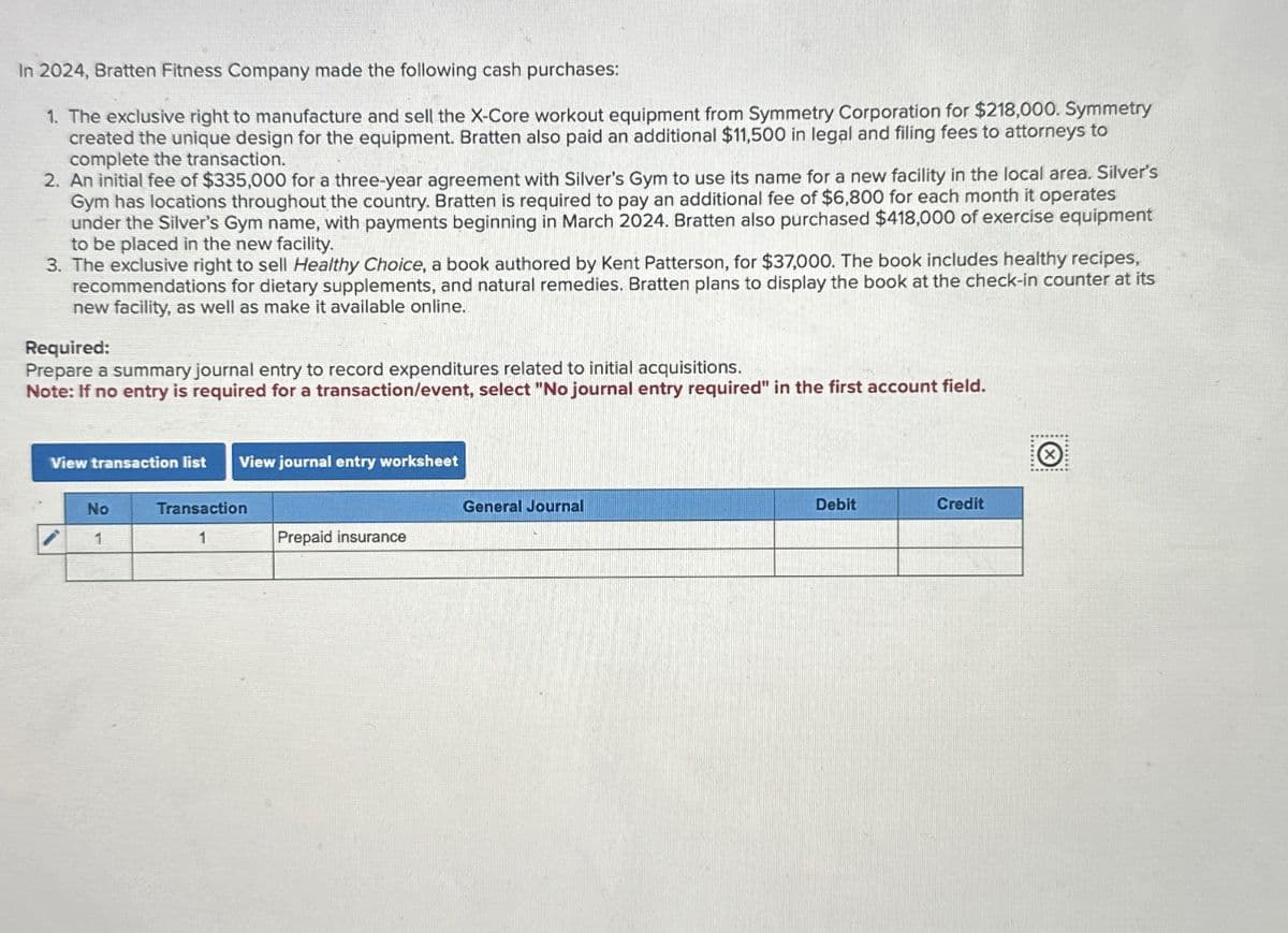 In 2024, Bratten Fitness Company made the following cash purchases:
1. The exclusive right to manufacture and sell the X-Core workout equipment from Symmetry Corporation for $218,000. Symmetry
created the unique design for the equipment. Bratten also paid an additional $11,500 in legal and filing fees to attorneys to
complete the transaction.
2. An initial fee of $335,000 for a three-year agreement with Silver's Gym to use its name for a new facility in the local area. Silver's
Gym has locations throughout the country. Bratten is required to pay an additional fee of $6,800 for each month it operates
under the Silver's Gym name, with payments beginning in March 2024. Bratten also purchased $418,000 of exercise equipment
to be placed in the new facility.
3. The exclusive right to sell Healthy Choice, a book authored by Kent Patterson, for $37,000. The book includes healthy recipes,
recommendations for dietary supplements, and natural remedies. Bratten plans to display the book at the check-in counter at its
new facility, as well as make it available online.
Required:
Prepare a summary journal entry to record expenditures related to initial acquisitions.
Note: If no entry is required for a transaction/event, select "No journal entry required" in the first account field.
View transaction list View journal entry worksheet
No
Transaction
1
1
Prepaid insurance
General Journal
Debit
Credit