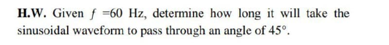 H.W. Given f =60 Hz, determine how long it will take the
sinusoidal waveform to pass through an angle of 45°.

